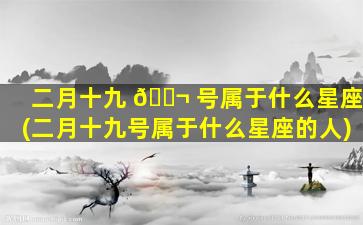 二月十九 🐬 号属于什么星座(二月十九号属于什么星座的人)